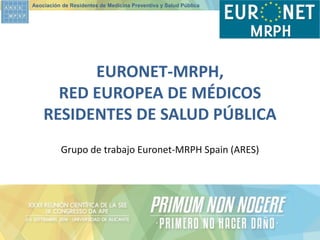 Asociación de Residentes de Medicina Preventiva y Salud Pública 
Grupo de trabajo Euronet-MRPH Spain (ARES) 
EURONET-MRPH, RED EUROPEA DE MÉDICOS RESIDENTES DE SALUD PÚBLICA  