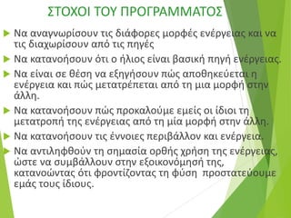 ΣΤΟΧΟΙ ΤΟΥ ΠΡΟΓΡΑΜΜΑΤΟΣ
 Να αναγνωρίσουν τις διάφορες μορφές ενέργειας και να
τις διαχωρίσουν από τις πηγές
 Να κατανοήσουν ότι ο ήλιος είναι βασική πηγή ενέργειας.
 Να είναι σε θέση να εξηγήσουν πώς αποθηκεύεται η
ενέργεια και πώς μετατρέπεται από τη μια μορφή στην
άλλη.
 Να κατανοήσουν πώς προκαλούμε εμείς οι ίδιοι τη
μετατροπή της ενέργειας από τη μία μορφή στην άλλη.
 Να κατανοήσουν τις έννοιες περιβάλλον και ενέργεια.
 Να αντιληφθούν τη σημασία ορθής χρήση της ενέργειας,
ώστε να συμβάλλουν στην εξοικονόμησή της,
κατανοώντας ότι φροντίζοντας τη φύση προστατεύουμε
εμάς τους ίδιους.
 
