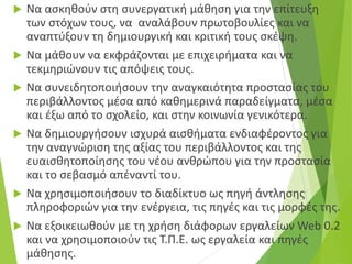  Να ασκηθούν στη συνεργατική μάθηση για την επίτευξη
των στόχων τους, να αναλάβουν πρωτοβουλίες και να
αναπτύξουν τη δημιουργική και κριτική τους σκέψη.
 Να μάθουν να εκφράζονται με επιχειρήματα και να
τεκμηριώνουν τις απόψεις τους.
 Να συνειδητοποιήσουν την αναγκαιότητα προστασίας του
περιβάλλοντος μέσα από καθημερινά παραδείγματα, μέσα
και έξω από το σχολείο, και στην κοινωνία γενικότερα.
 Να δημιουργήσουν ισχυρά αισθήματα ενδιαφέροντος για
την αναγνώριση της αξίας του περιβάλλοντος και της
ευαισθητοποίησης του νέου ανθρώπου για την προστασία
και το σεβασμό απέναντί του.
 Να χρησιμοποιήσουν το διαδίκτυο ως πηγή άντλησης
πληροφοριών για την ενέργεια, τις πηγές και τις μορφές της.
 Να εξοικειωθούν με τη χρήση διάφορων εργαλείων Web 0.2
και να χρησιμοποιούν τις Τ.Π.Ε. ως εργαλεία και πηγές
μάθησης.
 