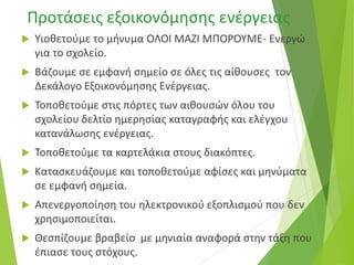 Προτάσεις εξοικονόμησης ενέργειας
 Υιοθετούμε το μήνυμα ΟΛΟΙ ΜΑΖΙ ΜΠΟΡΟΥΜΕ- Ενεργώ
για το σχολείο.
 Βάζουμε σε εμφανή σημείο σε όλες τις αίθουσες τον
Δεκάλογο Εξοικονόμησης Ενέργειας.
 Τοποθετούμε στις πόρτες των αιθουσών όλου του
σχολείου δελτίο ημερησίας καταγραφής και ελέγχου
κατανάλωσης ενέργειας.
 Τοποθετούμε τα καρτελάκια στους διακόπτες.
 Κατασκευάζουμε και τοποθετούμε αφίσες και μηνύματα
σε εμφανή σημεία.
 Απενεργοποίηση του ηλεκτρονικού εξοπλισμού που δεν
χρησιμοποιείται.
 Θεσπίζουμε βραβείο με μηνιαία αναφορά στην τάξη που
έπιασε τους στόχους.
 