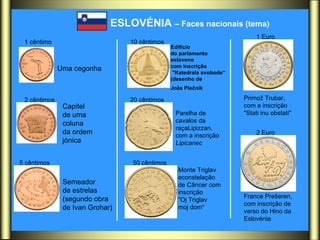 ESLOVÉNIA  – Faces nacionais (tema)   1 cêntimo   2 cêntimos   5 cêntimos   10 cêntimos   20 cêntimos   50 cêntimos   1 Euro   2 Euro   Uma cegonha  Capitel  de uma  coluna da ordem  jónica Semeador  de estrelas (segundo obra  de Ivan Grohar)  Edifício  do parlamento  esloveno com inscrição "Katedrala svobode“ (desenho de  Jože Plečnik   Parelha de  cavalos da  raçaLipizzan,  com a inscrição Lipicanec   Monte Triglav  econstelação  de Câncer com  inscrição  "Oj Triglav  moj dom"  Primož Trubar, com a inscrição "Stati inu obstati"  France Prešeren, com inscrição de verso do Hino da  Eslovénia 