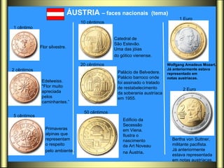 ÁUSTRIA  – faces nacionais  (tema)   Flor silvestre.   Edelweiss.  "Flor muito  apreciada  pelos  caminhantes.” Primaveras  alpinas que representam  o respeito  pelo ambiente .  Catedral de  São Estevão.  Uma das jóias  do gótico vienense.   Palácio de Belvedere.  Palácio barroco onde  foi assinado o tratado  de restabelecimento  da soberania austríaca  em 1955.  Edificio da  Secessão  em Viena.  Ilustra o  nascimento  da Art Noveau  na Áustria .  Wolfgang Amadeus Mozart.  Já anteriormente estava  representado em notas austríacas.  Bertha von Suttner, militante pacifista.  Já anteriormente  estava representada  em notas austríacas.  1 cêntimo   2 cêntimos   5 cêntimos   10 cêntimos   20 cêntimos   50 cêntimos   1 Euro   2 Euro   