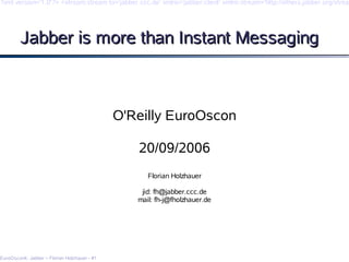 ?xml version='1.0'?> <stream:stream to='jabber.ccc.de' xmlns='jabber:client' xmlns:stream='http://etherx.jabber.org/stream




        Jabber is more than Instant Messaging



                                              O'Reilly EuroOscon

                                                 20/09/2006
                                                    Florian Holzhauer

                                                  jid: fh@jabber.ccc.de
                                                 mail: fh-j@fholzhauer.de




EuroOsconk: Jabber – Florian Holzhauer - #1
 