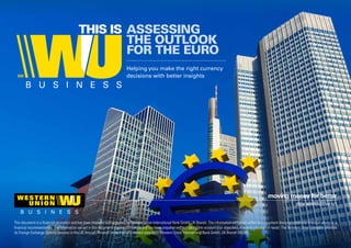 ASSESSING
THE OUTLOOK
FOR THE EURO
THIS IS
Helping you make the right currency
decisions with better insights
RISK MANAGEMENT
This document is a financial promotion and has been prepared and approved by Western Union International Bank GmbH, UK Branch. The information contained within this document does not constitute financial advice or a
financial recommendation. The information set out in this document is general in nature and has been prepared without taking into account your objectives, financial situation or needs. The Western Union Company provides
its Foreign Exchange Options services in the UK through Western Union’s wholly-owned subsidiary, Western Union International Bank GmbH, UK Branch (WUIB).
 