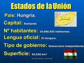 País:  Hungría. Estados de la   Unión Capital:  Budapest. Nº habitantes:  10.006.835 habitantes. Lengua oficial:  El húngaro. Tipo de gobierno:  Democracia independiente. Superficie:  93.030 km²  