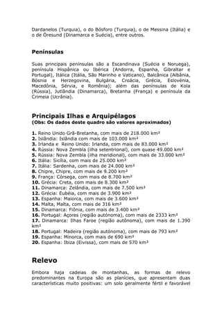 Dardanelos (Turquia), o do Bósforo (Turquia), o de Messina (Itália) e
o de Öresund (Dinamarca e Suécia), entre outros.
Penínsulas
Suas principais penínsulas são a Escandinava (Suécia e Noruega),
península Hispânica ou Ibérica (Andorra, Espanha, Gibraltar e
Portugal), Itálica (Itália, São Marinho e Vaticano), Balcânica (Albânia,
Bósnia e Herzegovina, Bulgária, Croácia, Grécia, Eslovénia,
Macedônia, Sérvia, e Romênia); além das penínsulas de Kola
(Rússia), Jutlândia (Dinamarca), Bretanha (França) e península da
Crimeia (Ucrânia).
Principais Ilhas e Arquipélagos
(Obs: Os dados deste quadro são valores aproximados)
1. Reino Unido Grã-Bretanha, com mais de 218.000 km²
2. Islândia: Islândia com mais de 103.000 km²
3. Irlanda e Reino Unido: Irlanda, com mais de 83.000 km²
4. Rússia: Nova Zembla (ilha setentrional), com quase 49.000 km²
5. Rússia: Nova Zembla (ilha meridional), com mais de 33.000 km²
6. Itália: Sicília, com mais de 25.000 km²
7. Itália: Sardenha, com mais de 24.000 km²
8. Chipre, Chipre, com mais de 9.200 km²
9. França: Córsega, com mais de 8.700 km²
10. Grécia: Creta, com mais de 8.300 km²
11. Dinamarca: Zelândia, com mais de 7.500 km²
12. Grécia: Eubéia, com mais de 3.900 km²
13. Espanha: Maiorca, com mais de 3.600 km²
14. Malta, Malta, com mais de 316 km²
15. Dinamarca: Fiônia, com mais de 3.400 km²
16. Portugal: Açores (região autónoma), com mais de 2333 km²
17. Dinamarca: Ilhas Faroe (região autônoma), com mais de 1.390
km²
18. Portugal: Madeira (região autónoma), com mais de 793 km²
19. Espanha: Minorca, com mais de 690 km²
20. Espanha: Ibiza (Eivissa), com mais de 570 km²
Relevo
Embora haja cadeias de montanhas, as formas de relevo
predominantes na Europa são as planícies, que apresentam duas
características muito positivas: um solo geralmente fértil e favorável
 