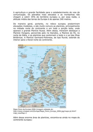 à agricultura e grande facilidade para o estabelecimento de vias de
comunicação. Os planaltos mais elevados e as montanhas não
chegam a cobrir 35% do território europeu e, por essa razão, a
altitude média das terras da Europa é de apenas 340 metros.
De maneira geral, portanto, no relevo europeu predominam
elevações modestas, e são muito comuns as planícies, principalmente
na metade norte do continente e em toda a porção leste, onde
aparece a grande Planície Russa. Além dessa, merecem destaque a
Planície Húngara, percorrida pelo rio Danúbio, a Planície do Pó, no
norte da Itália, e as planícies que contornam o leste e o sul das Ilhas
Britânicas. A Planície Germano-Polonesa, de tipo fluvial, estende do
interior para o litoral norte do continente.
Mapa Físico da Europa-2006 (imagem coletada de:
http://www.vmapas.com/Europa/Mapa_Fisico_Europa_2006.jpg/maps-pt.html?
map_viewMap=1
Além dessa enorme área de planícies, encontra-se ainda no mapa do
continente europeu:
 
