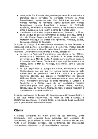 • maciços da Era Primária, desgastados pela erosão e reduzidos a
planaltos pouco elevados; no noroeste formam os Alpes
Escandinavos; aparecem nas Ilhas Britânicas formando os
Montes Peninos; na Península Ibérica surgem com Montes
Cantábricos, Meseta Espanhola e outros; na Península
Balcânica, chamam-se Montes Pindos; e na fronteira natural
entre a Europa e a Ásia levam o nome de Montes Urais;
• cordilheiras muito altas na parte centro-sul, formando os Alpes,
onde se situa os pontos culminantes do relevo europeu, como o
pico do Monte Branco (4.807 metros). Ainda nessa região
merecem destaque as cristas dos Apeninos, Pireneus, Balcãs,
Cárpatos e Cadeia do Cáucaso.
O litoral da Europa é extremamente recortado, o que favorece a
instalação dos portos, a navegação e o comércio. Possui grande
número de penínsulas e ilhas de extensões diversas isolandos mares
interiores. Observando atentamente o mapa, percebe-se:
• no norte, a Península Escandinava, que abriga o Mar Báltico,
encontra-se a Península da Jutlândia e as Ilhas Britânicas,
envolvidas pelo Mar do Norte. A porção norte do litoral europeu
é limitada pelo Oceano Glacial Ártico, que engloba ainda outros
mares, como o Mar da Noruega, nos limites com o Oceano
Atlântico.
• no sul, separando a Europa da África, encontra-se o Mar
Mediterrâneo, que, por sua vez, abriga mares menores. Nele
sobressaem as penínsulas Balcânica, Itálica e a grande
Península Ibérica, que separa o Mediterrâneo do Oceano
Atlântico. Nessa parte do continente europeu existem inúmeras
ilhas, merecendo destaque as Ilhas Baleares, a Córsega, a
Sardenha e a Sicília, além de um verdadeiro mosaico
constituído pelas ilhas gregas. Os mares Tirreno, Adriático,
Jônico, Egeu, de Mármara, Negro, de Azov, e Cáspio modelam o
contorno sul e sudeste da Europa.
As costas ocidentais da Europa são banhadas pelo Oceano Atlântico e
e por seus mares secundários. Ao redor de toda a Europa, a
plataforma continental é muito larga, propiciando boas condições
para a pesca e o extrativismo mineral.
Clima
A Europa apresenta na maior parte de seu território, clima
temperado, com estações bem definidas, sem excessos de
temperatura, pluviosidade ou queda de neve. Somente no extremo
norte e em altitudes elevadas, nas cordilheiras, são encontradas
temperaturas não muito propícias à atividade humana.
 