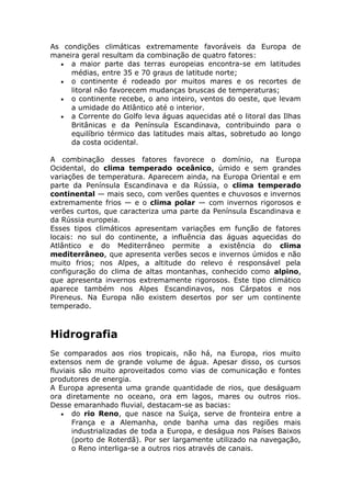 As condições climáticas extremamente favoráveis da Europa de
maneira geral resultam da combinação de quatro fatores:
• a maior parte das terras europeias encontra-se em latitudes
médias, entre 35 e 70 graus de latitude norte;
• o continente é rodeado por muitos mares e os recortes de
litoral não favorecem mudanças bruscas de temperaturas;
• o continente recebe, o ano inteiro, ventos do oeste, que levam
a umidade do Atlântico até o interior.
• a Corrente do Golfo leva águas aquecidas até o litoral das Ilhas
Britânicas e da Península Escandinava, contribuindo para o
equilíbrio térmico das latitudes mais altas, sobretudo ao longo
da costa ocidental.
A combinação desses fatores favorece o domínio, na Europa
Ocidental, do clima temperado oceânico, úmido e sem grandes
variações de temperatura. Aparecem ainda, na Europa Oriental e em
parte da Península Escandinava e da Rússia, o clima temperado
continental — mais seco, com verões quentes e chuvosos e invernos
extremamente frios — e o clima polar — com invernos rigorosos e
verões curtos, que caracteriza uma parte da Península Escandinava e
da Rússia europeia.
Esses tipos climáticos apresentam variações em função de fatores
locais: no sul do continente, a influência das águas aquecidas do
Atlântico e do Mediterrâneo permite a existência do clima
mediterrâneo, que apresenta verões secos e invernos úmidos e não
muito frios; nos Alpes, a altitude do relevo é responsável pela
configuração do clima de altas montanhas, conhecido como alpino,
que apresenta invernos extremamente rigorosos. Este tipo climático
aparece também nos Alpes Escandinavos, nos Cárpatos e nos
Pireneus. Na Europa não existem desertos por ser um continente
temperado.
Hidrografia
Se comparados aos rios tropicais, não há, na Europa, rios muito
extensos nem de grande volume de água. Apesar disso, os cursos
fluviais são muito aproveitados como vias de comunicação e fontes
produtores de energia.
A Europa apresenta uma grande quantidade de rios, que deságuam
ora diretamente no oceano, ora em lagos, mares ou outros rios.
Desse emaranhado fluvial, destacam-se as bacias:
• do rio Reno, que nasce na Suíça, serve de fronteira entre a
França e a Alemanha, onde banha uma das regiões mais
industrializadas de toda a Europa, e deságua nos Países Baixos
(porto de Roterdã). Por ser largamente utilizado na navegação,
o Reno interliga-se a outros rios através de canais.
 