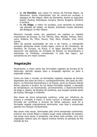 • do rio Danúbio, que nasce no maciço da Floresta Negra, na
Alemanha, drena importantes rios do centro-sul europeu e
deságua no Mar Negro. Além da Alemanha, banha os seguintes
países: Áustria, Eslováquia, Hungria, Sérvia, Bulgária, Romênia
e Ucrânia.
• do rio Volga, o maior rio europeu, cuja nascente se localiza
nas planalto de Valdai, na Rússia, drenando muitos afluentes
até deságuar no Mar Cáspio.
Merecem menção ainda, por passarem em capitais ou cidades
importantes da Europa, os rios Tâmisa, Elba, Mosela, Vístula, Sena,
Loire, Ródano, Pó, Tibre, Douro, Tejo, Ebro, Dnieper, Ural, entre
outros.
Além da grande quantidade de rios e de mares, a hidrografia
europeia apresenta ainda muitos lagos, como os de Constança, de
Genebra, de Zurique, na Suíça, e os lagos glaciários que ainda
aparecem nas planícies do noroeste da Rússia, na Escandinávia e
sobretudo na Finlândia, considerada "o país dos lagos", por
concentrá-los em maior número.
Vegetação
Atualmente, a maior parte das formações vegetais da Europa já foi
destruída, abrindo espaço para a ocupação agrícola ou para a
expansão urbana.
Como em todo o mundo, as formações vegetais originais da Europa
dependem dos tipos de clima e, conseqüentemente, dos tipos de solo.
Assim, na Península Escandinava e na Rússia, junto ao Oceano Glacial
Ártico, aparece a tundra. Ao sul dessa formação vegetal, a elevação
da temperatura vai favorecendo, primeiramente, o desenvolvimento
da taiga e, depois, da floresta de coníferas, que ocupam grande parte
da Suécia, Noruega e Finlândia.
Nas áreas de clima temperado oceânico, onde por influência do
oceano a umidade é maior, é muito comum a floresta temperada,
formada por coníferas e árvores de folhas caducas; essa foi a
formação vegetal originalmente dominante, mas hoje é conservada
apenas nos maciços montanhosos.
Nas áreas mais secas, dominadas pelo clima temperado continental,
próximo aos mares Negro e Cáspio surge vasta extensão de estepes,
nas áreas mais secas, e pradarias, nas áreas mais úmidas, com uma
vegetação rasteira que em alguns trechos lembra os pampas do Rio
Grande do Sul.
 