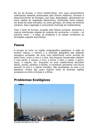 No sul da Europa, o clima mediterrâneo, com suas características
subtropicais bastante amenizadas pelo Oceano Atlântico, favorece o
desenvolvimento de florestas, que hoje, degradadas, apresentam-se
como capões de vegetação descontínua, conhecidas como maquis,
em áreas de solos arenosos, ou como garrigue, em áreas de terrenos
calcários. Essa vegetação é comumente chamada de mediterrânea.
Todo o leste da Europa, ocupado pela Rússia europeia, apresenta a
mesma distribuição vegetal do restante do continente: a tundra - no
extremo norte -, a taiga, as pradarias e as estepe constituem as
formações vegetais dominantes.
Fauna
A Europa se inclui na região zoogeográfica paleártica. A ação do
homem reduziu o número e a extensão geográfica das espécies
selvagens europeias. Na zona mais setentrional vivem animais de
peles finas, como a rena e a foca. Nos bosques temperados habitam
o urso pardo, a raposa, o lince, a lontra, o lobo, o veado, o gamo,
corço, o esquilo, etc. Enquanto na área mediterrânea abundam
lebres, javalis, perdizes e faisões. A montanha apresenta uma fauna
peculiar (o alce e o cabrito montês). São abundantes as aves e os
pássaros, muitos dos quais migram entre as diversas regiões
europeias ou entre a Europa e a África.
Problemas Ecológicos
Poluição atmosférica em Paris
 