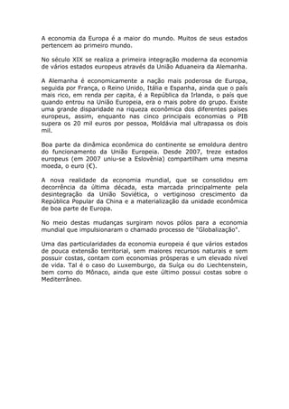 A economia da Europa é a maior do mundo. Muitos de seus estados
pertencem ao primeiro mundo.
No século XIX se realiza a primeira integração moderna da economia
de vários estados europeus através da União Aduaneira da Alemanha.
A Alemanha é economicamente a nação mais poderosa de Europa,
seguida por França, o Reino Unido, Itália e Espanha, ainda que o país
mais rico, em renda per capita, é a República da Irlanda, o país que
quando entrou na União Europeia, era o mais pobre do grupo. Existe
uma grande disparidade na riqueza econômica dos diferentes países
europeus, assim, enquanto nas cinco principais economias o PIB
supera os 20 mil euros por pessoa, Moldávia mal ultrapassa os dois
mil.
Boa parte da dinâmica econômica do continente se emoldura dentro
do funcionamento da União Europeia. Desde 2007, treze estados
europeus (em 2007 uniu-se a Eslovênia) compartilham uma mesma
moeda, o euro (€).
A nova realidade da economia mundial, que se consolidou em
decorrência da última década, esta marcada principalmente pela
desintegração da União Soviética, o vertiginoso crescimento da
República Popular da China e a materialização da unidade econômica
de boa parte de Europa.
No meio destas mudanças surgiram novos pólos para a economia
mundial que impulsionaram o chamado processo de "Globalização".
Uma das particularidades da economia europeia é que vários estados
de pouca extensão territorial, sem maiores recursos naturais e sem
possuir costas, contam com economias prósperas e um elevado nível
de vida. Tal é o caso do Luxemburgo, da Suíça ou do Liechtenstein,
bem como do Mônaco, ainda que este último possui costas sobre o
Mediterrâneo.
 