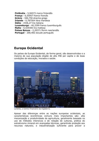 Finlândia - 5,94573 marco finlandês
França - 6,55957 franco francês
Grécia - 340,750 dracma grego
Irlanda - 0,787564 libra irlandesa
Itália - 1936,27 lira italiana
Luxemburgo - 40,3399 franco luxemburguês
Malta - 0,429300 lira maltesa
Países Baixos - 2,20371 florim neerlandês
Portugal - 200,482 escudo português
Europa Ocidental
Os países da Europa Ocidental, de forma geral, são desenvolvidos e a
maioria de sua população dispõe de alto PIB per capita e de boas
condições de educação, moradia e saúde.
Londres, o Centro Financeiro da Inglaterra.
Apesar das diferenças entre as nações europeias ocidentais, as
características econômicas comuns mais importantes são: alta
mecanização e produtividade da agricultura, geralmente baseada no
uso de métodos intensivos e de rotação de culturas, prática do
extrativismo mineral em avançadas técnicas, garantindo proteção aos
recursos naturais; e industrialização suficiente para prover a
 