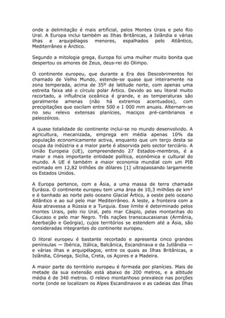 onde a delimitação é mais artificial, pelos Montes Urais e pelo Rio
Ural. A Europa inclui também as Ilhas Britânicas, a Islândia e várias
ilhas e arquipélagos menores, espalhados pelo Atlântico,
Mediterrâneo e Árctico.
Segundo a mitologia grega, Europa foi uma mulher muito bonita que
despertou os amores de Zeus, deus-rei do Olimpo.
O continente europeu, que durante a Era dos Descobrimentos foi
chamado de Velho Mundo, estende-se quase que inteiramente na
zona temperada, acima de 35º de latitude norte, com apenas uma
estreita faixa até o círculo polar Ártico. Devido ao seu litoral muito
recortado, a influência oceânica é grande, e as temperaturas são
geralmente amenas (não há extremos acentuados), com
precipitações que oscilam entre 500 e 1 000 mm anuais. Alternam-se
no seu relevo extensas planícies, maciços pré-cambrianos e
paleozóicos.
A quase totalidade do continente inclui-se no mundo desenvolvido. A
agricultura, mecanizada, emprega em média apenas 10% da
população economicamente activa, enquanto que um terço desta se
ocupa da indústria e a maior parte é absorvida pelo sector terciário. A
União Europeia (UE), compreendendo 27 Estados-membros, é a
maior e mais importante entidade política, económica e cultural do
mundo. A UE é também a maior economia mundial com um PIB
estimado em 12,82 trilhões de dólares [1] ultrapassando largamente
os Estados Unidos.
A Europa pertence, com a Ásia, a uma massa de terra chamada
Eurásia. O continente europeu tem uma área de 10,3 milhões de km²
e é banhado ao norte pelo oceano Glacial Ártico, a oeste pelo oceano
Atlântico e ao sul pelo mar Mediterrâneo. A leste, a fronteira com a
Ásia atravessa a Rússia e a Turquia. Esse limite é determinado pelos
montes Urais, pelo rio Ural, pelo mar Cáspio, pelas montanhas do
Cáucaso e pelo mar Negro. Três nações transcaucasianas (Armênia,
Azerbaijão e Geórgia), cujos territórios se estendem até a Ásia, são
consideradas integrantes do continente europeu.
O litoral europeu é bastante recortado e apresenta cinco grandes
penínsulas — Ibérica, Itálica, Balcânica, Escandinava e da Jutlândia —
e várias ilhas e arquipélagos, entre os quais as Ilhas Britânicas, a
Islândia, Córsega, Sicília, Creta, os Açores e a Madeira.
A maior parte do território europeu é formada por planícies. Mais de
metade da sua extensão está abaixo de 200 metros, e a altitude
média é de 340 metros. O relevo montanhoso prevalece nas porções
norte (onde se localizam os Alpes Escandinavos e as cadeias das Ilhas
 