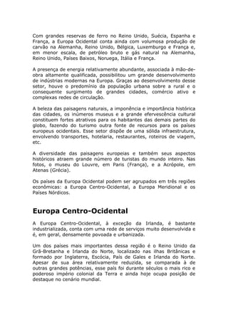Com grandes reservas de ferro no Reino Unido, Suécia, Espanha e
França, a Europa Ocidental conta ainda com volumosa produção de
carvão na Alemanha, Reino Unido, Bélgica, Luxemburgo e França e,
em menor escala, de petróleo bruto e gás natural na Alemanha,
Reino Unido, Países Baixos, Noruega, Itália e França.
A presença de energia relativamente abundante, associada à mão-de-
obra altamente qualificada, possibilitou um grande desenvolvimento
de indústrias modernas na Europa. Graças ao desenvolvimento desse
setor, houve o predomínio da população urbana sobre a rural e o
consequente surgimento de grandes cidades, comércio ativo e
complexas redes de circulação.
A beleza das paisagens naturais, a imponência e importância histórica
das cidades, os inúmeros museus e a grande efervescência cultural
constituem fortes atrativos para os habitantes das demais partes do
globo, fazendo do turismo outra fonte de recursos para os países
europeus ocidentais. Esse setor dispõe de uma sólida infraestrutura,
envolvendo transportes, hotelaria, restaurantes, roteiros de viagem,
etc.
A diversidade das paisagens europeias e também seus aspectos
históricos atraem grande número de turistas do mundo inteiro. Nas
fotos, o museu do Louvre, em Paris (França), e a Acrópole, em
Atenas (Grécia).
Os países da Europa Ocidental podem ser agrupados em três regiões
econômicas: a Europa Centro-Ocidental, a Europa Meridional e os
Países Nórdicos.
Europa Centro-Ocidental
A Europa Centro-Ocidental, à exceção da Irlanda, é bastante
industrializada, conta com uma rede de serviços muito desenvolvida e
é, em geral, densamente povoada e urbanizada.
Um dos países mais importantes dessa região é o Reino Unido da
Grã-Bretanha e Irlanda do Norte, localizado nas ilhas Britânicas e
formado por Inglaterra, Escócia, País de Gales e Irlanda do Norte.
Apesar de sua área relativamente reduzida, se comparada à de
outras grandes potências, esse país foi durante séculos o mais rico e
poderoso império colonial da Terra e ainda hoje ocupa posição de
destaque no cenário mundial.
 