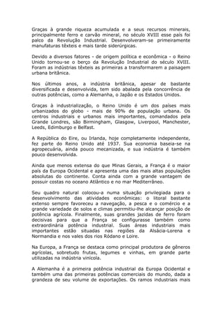 Graças à grande riqueza acumulada e a seus recursos minerais,
principalmente ferro e carvão mineral, no século XVIII esse país foi
palco da Revolução Industrial. Desenvolveram-se primeiramente
manufaturas têxteis e mais tarde siderúrgicas.
Devido a diversos fatores - de origem política e econômica - o Reino
Unido tornou-se o berço da Revolução Industrial do século XVIII.
Foram as indústrias têxteis as primeiras a transformarem a paisagem
urbana britânica.
Nos últimos anos, a indústria britânica, apesar de bastante
diversificada e desenvolvida, tem sido abalada pela concorrência de
outras potências, como a Alemanha, o Japão e os Estados Unidos.
Graças à industrialização, o Reino Unido é um dos países mais
urbanizados do globo - mais de 90% de população urbana. Os
centros industriais e urbanos mais importantes, comandados pela
Grande Londres, são Birmingham, Glasgow, Liverpool, Manchester,
Leeds, Edimburgo e Belfast.
A República do Eire, ou Irlanda, hoje completamente independente,
fez parte do Reino Unido até 1937. Sua economia baseia-se na
agropecuária, ainda pouco mecanizada, e sua indústria é também
pouco desenvolvida.
Ainda que menos extensa do que Minas Gerais, a França é o maior
país da Europa Ocidental e apresenta uma das mais altas populações
absolutas do continente. Conta ainda com a grande vantagem de
possuir costas no oceano Atlântico e no mar Mediterrâneo.
Seu quadro natural colocou-a numa situação privilegiada para o
desenvolvimento das atividades econômicas: o litoral bastante
extenso sempre favoreceu a navegação, a pesca e o comércio e a
grande variedade de solos e climas perrmitiu-lhe alcançar posição de
potência agrícola. Finalmente, suas grandes jazidas de ferro foram
decisivas para que a França se configurasse também como
extraordinária potência industrial. Suas áreas industriais mais
importantes estão situadas nas regiões da Alsácia-Lorena e
Normandia e nos vales dos rios Ródano e Loire.
Na Europa, a França se destaca como principal produtora de gêneros
agrícolas, sobretudo frutas, legumes e vinhas, em grande parte
utilizadas na indústria vinícola.
A Alemanha é a primeira potência industrial da Europa Ocidental e
também uma das primeiras potências comerciais do mundo, dada a
grandeza de seu volume de exportações. Os ramos industriais mais
 