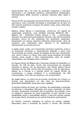 desenvolvidos são o de bens de produção (máquinas e utensílios
industriais) e as indústrias mecânica, automobilística (Volkswagen,
Mercedes-Benz, BMW, Porsche) e química (Hoechst, Basf, Bayer e
outras).
Menos de 8% da população economicamente ativa alemã dedica-se à
agricultura, mas a elevada tecnologia aí empregada faz do país um
dos maiores produtores europeus de centeio, trigo, aveia, beterraba,
cevada e batata.
Bélgica, Países Baixos e Luxemburgo, uniram-se, em regime de
cooperação econômica, uma entidade chamada BENELUX (BE -
Bélgica, NE - Nederland (Países Baixos) e LUX - Luxemburgo).
Possuem uma área territorial bastante reduzida, mas são densamente
povoados (cerca de 342 habitantes por quilômetro quadrado).
Apresentam um parque industrial altamente desenvolvido, além de
contarem com importante setor agrícola e de explorarem
intensamente os recursos do mar.
A região conta, ainda, com importantes terminais marítimos, como o
de Amsterdã, Antuérpia e, especialmente Roterdã, o porto mais
movimentado do mundo. Graças às ligações fluviais com importantes
rios, como o Reno e o Mosa, esse porto escoa produtos da Europa
Central, como carvão e ítens industrializados, além de receber
importações, com destaque para o petróleo.
As línguas oficiais da Bélgica são o flamengo (dialeto do holandês) e o
francês. Do PIB do país, 24,2% são provenientes da atividade
industrial e apenas 1% da agricultura. Nos Países Baixos fala-se
holandês. De seu PIB, 24,4% vêm da indústria e 2% da agricultura.
Apesar de o francês e o alemão serem as línguas oficiais de
Luxemburgo, a língua cotidiana é o luxemburguês. Do PIB
luxemburguês, 13% vêm da indústria e 1% da agricultura.
Na região alpina, no centro-sul da Europa, encontram-se a Suíça e a
Áustria, que apresentam um alto nível de desenvolvimento,
garantindo estabilidade social para seus cidadãos.
A pecuária leiteira da Suíça, por exemplo, dá sustentação à produção
de laticínios e chocolates, fabricados com cacau importado, de fama
mundial. Igualmente renomados são os aparelhos de precisão, como
os relógios e máquinas em geral produzidos no país. Devido à sua
estabilidade social e neutralidade política, o país tem atraído capitais
do mundo inteiro, tornando-se um centro financeiro internacional.
Na Áustria, merecem destaque os cultivos de cereais, batatas,
beterrabas (para a produção de açúcar) e vinhas; são também
 