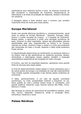significativos seus rebanhos bovino e suíno. As reservas minerais do
país auxiliaram a implantação de industrias, destacando-se as
siderúrgicas e as áreas de produção de máquinas, tecidos e alimentos
em conserva.
A paisagem alpina é forte atrativo para o turismo, que constitui
importante fonte de renda para esses países.
Europa Meridional
Existe uma grande diferença econômica e, consequentemente, social
entre os países da Europa Meridional - Espanha, Portugal, Itália,
Grécia e a parte europeia da Turquia - e o restante do continente.
Nesses países, a agricultura é ainda uma atividade econômica de
peso, inclusive no setor exportador. Apesar das dificuldades naturais
apresentadas pelo solo, especialmente na Grécia e na Turquia,
cultivam-se vinhas, oliveiras e trigo; o azeite e o vinho que produzem
são conhecidas em todo o mundo. Espanha e Itália ainda produzem
frutas cítricas.
A industrialização desenvolveu-se tardiamente na península Ibérica e
na Grécia, mas já são significativas as indústrias químicas, têxteis,
alimentícias e siderúrgicas nessas regiões; também a produção
autombilística espanhola já tem projeção em toda a Europa.
O turismo, que tem se expandido bastante, representa outra grande
fonte de recursos para esses países.
O nível de desenvolvimento nesses países é menos expressivo que o
de outras partes da Europa e as condições de vida são materialmente
mais simples quando comparadas à dos demais países ocidentais do
continente.
A Itália, particularmente, é um país de agudos contrastes
econômicos; no norte, prosperidade material e industrial; no sul,
baixo padrão de vida e grande atraso social. É, entretanto, uma
grande potência industrial, cujos maiores centros são Milão, Turim,
Gênova e Trieste.
São famosas as marcas de automóveis de procedência italiana, como
Fiat, Ferrari, Maseratti. Destaca-se ainda a produção têxtil,
alimentícia, mecânica e naval.
Países Nórdicos
 