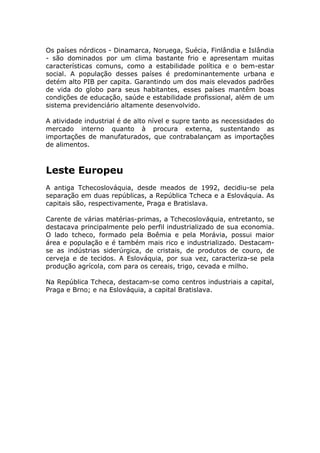 Os países nórdicos - Dinamarca, Noruega, Suécia, Finlândia e Islândia
- são dominados por um clima bastante frio e apresentam muitas
características comuns, como a estabilidade política e o bem-estar
social. A população desses países é predominantemente urbana e
detém alto PIB per capita. Garantindo um dos mais elevados padrões
de vida do globo para seus habitantes, esses países mantêm boas
condições de educação, saúde e estabilidade profissional, além de um
sistema previdenciário altamente desenvolvido.
A atividade industrial é de alto nível e supre tanto as necessidades do
mercado interno quanto à procura externa, sustentando as
importações de manufaturados, que contrabalançam as importações
de alimentos.
Leste Europeu
A antiga Tchecoslováquia, desde meados de 1992, decidiu-se pela
separação em duas repúblicas, a República Tcheca e a Eslováquia. As
capitais são, respectivamente, Praga e Bratislava.
Carente de várias matérias-primas, a Tchecoslováquia, entretanto, se
destacava principalmente pelo perfil industrializado de sua economia.
O lado tcheco, formado pela Boêmia e pela Morávia, possui maior
área e população e é também mais rico e industrializado. Destacam-
se as indústrias siderúrgica, de cristais, de produtos de couro, de
cerveja e de tecidos. A Eslováquia, por sua vez, caracteriza-se pela
produção agrícola, com para os cereais, trigo, cevada e milho.
Na República Tcheca, destacam-se como centros industriais a capital,
Praga e Brno; e na Eslováquia, a capital Bratislava.
 