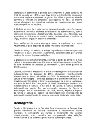 liberalização econômica e política que atingiram o Leste Europeu no
final da década de 1980 é que teve início o intercâmbio econômico
entre essa nação e o restante do globo. Em 1990, o governo albanês
permitiu a entrada de empresas estrangeiras no país, ao mesmo
tempo chegaram as primeiras notícias de movimentos por maior
liberdade política na Albânia.
A Albânia sempre foi o país menos desenvolvido do Leste Europeu e,
atualmente, enfrenta enormes dificuldades de sobrevivência, com a
economia inteiramente desestruturada. Banhada pelo Adriático, sua
agricultura é tipicamente mediterrânea, destacando-se o cultivo de
trigo, oliveiras, algodão, tabaco e beterraba.
Suas indústrias de maior destaque foram a mecânica e a têxtil.
Atualmente, o país depende de ajuda financeira internacional.
Desde o começo do século, a antiga Iugoslávia era formada por seis
repúblicas e duas províncias autônomas, caracterizadas por grande
mistura de povos, línguas e religiões.
O processo de desmembramento, ocorrido a partir de 1990 foi o mais
radical e sangrento do Leste Europeu e ocasionou um grave conflito -
no qual milhares de pessoas já morreram -, que ainda parece de
difícil solução.
Croácia, Eslovênia, Macedônia e Bósnia e Herzegovina declararam-se
independentes no decorrer de 1991, obtiveram reconhecimento
internacional e foram admitidas na ONU. As restantes repúblicas -
Sérvia e Montenegro -, que não desejavam o desmembramento, e as
províncias de Voivodina e Kosovo proclamaram-se a nova Iugoslávia,
em abril de 1992. Em 3 de junho de 2006, Montenegro declarou sua
independência à Sérvia, e no dia 5 de junho, a Sérvia declarou
independência, pondo fim ao ex-estado europeu da Sérvia e
Montenegro. Em 17 de fevereiro de 2008, Rússia, República Popular
da China e Sérvia se opõem ao reconhecimento internacional da
independência do Estado do Kosovo, que seria declarada nesta data.
Demografia
Desde a Renascença e a Era dos Descobrimentos, a Europa teve
grande influência na cultura, economia e movimentos sociais
mundiais. A demografia da Europa é importante não apenas
historicamente, mas também na compreensão das relações
internacionais e da dinâmica populacional contemporâneas.
 