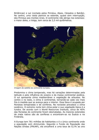 Britânicas) e sul (cortada pelos Pirinéus, Alpes, Cárpatos e Balcãs).
No centro, uma vasta planície se estende, quase sem interrupção,
dos Pirineus aos montes Urais. O continente não abriga rios extensos:
o maior deles, o Volga, tem cerca de 3,5 mil quilômetros.
Imagem de satélite do continente europeu.
Predomina o clima temperado, mas há variações determinadas pela
latitude e pela influência do oceano e da massa continental asiática.
O sul apresenta clima mediterrâneo e vegetação de arbustos. No
centro e no leste, o clima é continental, tornando-se cada vez mais
frio à medida que se avança para o interior. Essa faixa é ocupada por
florestas temperadas e de coníferas. No noroeste prevalece o clima
oceânico. O extremo norte tem clima polar e sua vegetação típica é a
tundra. De acordo com o World Resources Institute, cerca de 40%
das florestas do continente foram desmatadas. As maiores extensões
de mata nativa são de coníferas e encontram-se na Suécia e na
Finlândia.
A Europa tem 761 milhões de habitantes e é o único continente onde
a população vem diminuindo. Segundo o Fundo de População das
Nações Unidas (FNUAP), ela encolherá a uma taxa de 0,1% ao ano
 