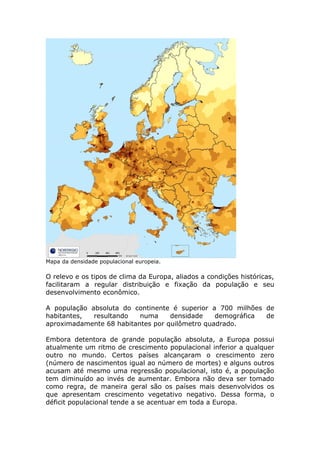 Mapa da densidade populacional europeia.
O relevo e os tipos de clima da Europa, aliados a condições históricas,
facilitaram a regular distribuição e fixação da população e seu
desenvolvimento econômico.
A população absoluta do continente é superior a 700 milhões de
habitantes, resultando numa densidade demográfica de
aproximadamente 68 habitantes por quilômetro quadrado.
Embora detentora de grande população absoluta, a Europa possui
atualmente um ritmo de crescimento populacional inferior a qualquer
outro no mundo. Certos países alcançaram o crescimento zero
(número de nascimentos igual ao número de mortes) e alguns outros
acusam até mesmo uma regressão populacional, isto é, a população
tem diminuído ao invés de aumentar. Embora não deva ser tomado
como regra, de maneira geral são os países mais desenvolvidos os
que apresentam crescimento vegetativo negativo. Dessa forma, o
déficit populacional tende a se acentuar em toda a Europa.
 