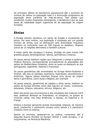 Os principais efeitos do decréscimo populacional são o aumento do
número de velhos na população total e a diminuição progressiva da
população ativa (carência de mão-de-obra). Nos países que
receberam muitos imigrantes estrangeiros, a tendência é que as suas
taxas de natalidade sejam superiores às da população de origem
européia.
Etnias
A Europa sempre constituiu um ponto de fixação e cruzamento de
povos. Por esse motivo, sua população é composta por um grande
número de etnias, que se distinguem pela diversidade linguística
(existem no continente mais de 100 línguas ou dialetos), religiosa
(cerca de 15 religiões diferentes) e também cultural.
A maior parte dos europeus é branca, dividida em pelo menos três
grandes grupos etnolinguísticos: latinos, germânicos e eslavos.
Os povos latinos habitam nações que integraram o antigo e poderoso
Império Romano, correspondendo principalmente às populações dos
países do Mediterrâneo Ocidental, entre as quais se destacam as dos
portugueses, espanhóis, italianos e franceses.
Os povos germânicos são encontrados na Europa Norte-Ocidental e
Central; são eles os alemães, austríacos, holandeses, escandinavos e
britânicos. Alguns países mesclam línguas e/ou povos de origem
latina e germânica, como Suíça e Bélgica, por exemplo.
Os povos eslavos, geralmente de cabelos e olhos claros, habitam os
países da Europa Oriental, entre eles figuram os russos, ucranianos,
poloneses, tchecos, eslovacos, sérvios, búlgaros, etc.
Além dos povos que enumeramos e dos resultados das misturas entre
eles, podemos destacar os finlandeses, os húngaros, os gregos as
minorias celtas, nas ilhas Britânicas, e bascas, na Espanha e na
França.
Embora a Europa apresente grande diversidade religiosa, de maneira
geral, predomina o catolicismo romano entre latinos e o catolicismo
ortodoxo entre os eslavos.
Dentre as minorias, destacam-se os judeus, numerosos até a
Segunda Guerra Mundial na Europa Central e Leste Europeu, e os
muçulmanos, na Península Balcânica.
 