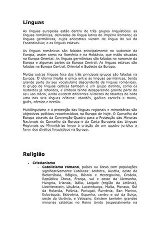 Línguas
As línguas europeias estão dentro de três grupos linguísticos: as
línguas românicas, derivadas da língua latina do Império Romano; as
línguas germânicas, cujos ancestrais vieram de língua do sul da
Escandinávia; e as línguas eslavas.
As línguas românicas são faladas principalmente no sudoeste da
Europa, assim como na Roménia e na Moldávia, que estão situadas
na Europa Oriental. As línguas germânicas são faladas no noroeste da
Europa e algumas partes da Europa Central. As línguas eslavas são
faladas na Europa Central, Oriental e Sudeste da Europa.
Muitas outras línguas fora dos três principais grupos são faladas na
Europa. O idioma Inglês é única entre as línguas germânicas, tendo
grande parte do seu vocabulário descendente de línguas românicas.
O grupo de línguas célticas também é um grupo distinto, como os
restantes já referidos, e embora tenha desaparecido grande parte do
seu uso diário, ainda existem diferentes números de falantes de cada
uma das seis línguas célticas: irlandês, gaélico escocês e manx,
galês, córnico e bretão.
Multilinguismo e a protecção das línguas regionais e minoritárias são
objectivos políticos reconhecidoos na Europa de hoje. O Conselho da
Europa através da Convenção-Quadro para a Protecção das Minorias
Nacionais do Conselho da Europa e da Carta Europeia das Línguas
Regionais ou Minoritárias levou á criação de um quadro jurídico a
favor dos direitos linguísticos na Europa.
Religião
• Cristianismo
o Catolicismo romano, países ou áreas com populações
significativamente Católicas: Andorra, Áustria, oeste da
Bielorrússia, Bélgica, Bósnia e Herzegovina, Croácia,
República Checa, França, sul e oeste da Alemanha,
Hungria, Irlanda, Itália, Latgale (região da Letónia),
Liechtenstein, Lituânia, Luxemburgo, Malta, Monaco, Sul
da Holanda, Polónia, Portugal, Roménia, San Marino,
Eslováquia, Eslovénia, Espanha, centro e sul da Suíça,
oeste da Ucrânia, e Vaticano. Existem também grandes
minorias católicas no Reino Unido (especialmente na
 