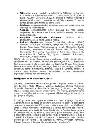 • Sikhismo, quase 1 milhão de adeptos do Sikhismo na Europa.
A maioria da comunidade vive no Reino Unido (750.000) e
Itália (70.000). Cerca de 10.000 na Bélgica e França. Holanda e
Alemanha têm uma população de 12.000 adeptos. Todos os
outros países têm menos ou 5000 Sikhs.
• Jainismo, pequena adesão, principalmente entre os imigrantes
indianos no Reino Unido.
• Voodoo, principalmente entre pessoas de raça negra,
imigrantes de Caribe e da África Ocidental fixados no Reino
Unido e França.
• Religiões tradicionais africanas (incluindo Muti),
principalmente no Reino Unido e França.
• Outras religiões com poucos (ou ao abrigo de um milhão)
adeptos na Europa: Animismo, Igreja de Cristo, Eco-religião,
Gnose, Paganismo, Testemunhas de Jeová, Menonitas, Igreja
Moraviana, Mormonismo ou Os Santos dos Últimos Dias,
Panteísmo, Politeísmo, Relativismo Teológico, Cientologia,
Adventistas do Sétimo Dia, Igreja Universal, Unitarismo,
Wiccan, e Zoroastrianismo.
Milhões de europeus não professam nenhuma religião ou são ateus,
agnósticos ou humanistas. As maiores populações não confessionais
(em percentagem) são encontradas na República Checa, Dinamarca,
França, Alemanha, Holanda, Noruega, Suécia e nas antigas repúblicas
soviéticas como Bielorrússia, Estónia, Rússia e Ucrânia, embora a
maioria dos antigos países comunistas tenham populações
significativamente não confessionais.
Religiões com Estatuto Oficial
Um certo número de países da Europa têm religiões oficiais, incluindo
Liechtenstein, Malta, Mónaco, Vaticano (católica), Grécia (Ortodoxa
Oriental), Dinamarca, Islândia, e Noruega (Luterana). Na Suíça,
alguns cantões reconhecem oficialmente catolicismo, protestantismo
e outras religiões reformistas. Algumas aldeias suiças ainda têm a
sua própria religião.
A Geórgia não tem Igreja estabelecida, mas a Igreja Ortodoxa
Georgiana goza de facto de estatuto privilegiado desde a assinatura
de uma concordata em 2002 com o estado georgiano. Na Finlândia,
tanto a Igreja Ortodoxa Finlandesa e a Igreja Luterana são oficiais.
Na Inglaterra, uma parte do Reino Unido, tem o Anglicanismo como a
sua religião oficial. Na Escócia, uma outra parte do Reino Unido, tem
o Presbiterianismo como a sua igreja/religião nacional, mas já não é
"oficial". Na Suécia, o órgão da Igreja é o Luteranismo, mas também
deixou de ser "oficial". No Azerbaijão, França, Portugal, Roménia,
Rússia, Espanha e Turquia são oficialmente "seculares".
 