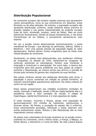 Distribuição Populacional
No continente europeu não existem regiões extensas que apresentem
vazios demográficos, como os que encontramos em desertos, áreas
florestais ou de altas latitudes. No entanto, a população européia não
apresenta distribuição uniforme, sendo bastante densa próxima às
grandes cidades e nas partes industrializadas do ocidente europeu
(vale do Ruhr, Amsterdã, Londres, norte da Itália). Mais ao norte
(península Escandinava), devido às baixas temperaturas, e nas áreas
montanhosas do sul (Alpes), o povoamento apresenta-se mais
esparso.
Por ser a porção menos desenvoolvida economicamente, a parte
meridional da Europa - que abrange as penínsulas, Ibérica, Itálica e
Balcânica - tem uma grande parcela da população ligada ao setor
agropecuário. Dessas saíram muitos emigrantes para as áreas mais
industrializadas do continente.
Atualmente, os países mais desenvolvidos, que receberam milhares
de imigrantes na década de 1970, declararam-se incapazes de
continuar acolhendo os estrangeiros, fecham suas fronteiras à
imigração e incentivam a reemigração. Por outro lado, o retorno dos
imigrantes gera dois graves problemas aos seus países de origem:
aumenta o desemprego, ao mesmo tempo que diminui a entrada de
divisas pela remessa de ganhos dos imigrantes às suas famílias.
Nos países nórdicos, devido aos obstáculos oferecidos pelo clima, a
população é pouco numerosa em relação ao grande território; as
maiores concentrações populacionais aparecem nas áreas urbanas do
centro-sul da região.
Esses países proporcionam aos cidadãos excelentes condições de
saúde, instrução e habitação, sendo o PIB per capita bastante alto e a
assistência social a mais completa do mundo. A cidade de
Copenhague, capital da Dinamarca, é a mais populosa da região.
O Leste Europeu, incluindo a Rússia, abriga uma população de
aproximadamente 323 milhões de habitantes, pertencentes a
diversas etnias. Na Rússia, a ocupação do espaço não é uniforme;
áreas extremamente povoadas, sobretudo a oeste, alternam com
outras praticamente vazias. Moscou e São Petersburgo são os mais
importantes centros urbanos.
Os países mais urbanizados da Europa localizam-se na porção centro-
ocidental do continente, como o Reino Unido, a França, a Bélgica, os
Países Baixos, a Alemanha e o norte da Itália. Na rede urbana desses
 