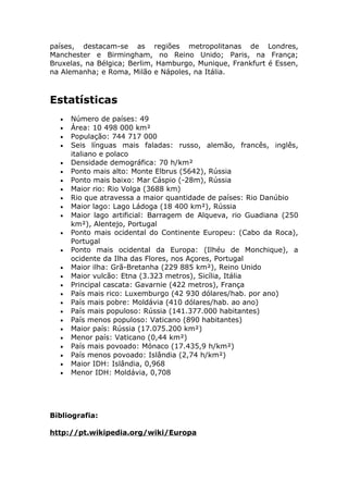 países, destacam-se as regiões metropolitanas de Londres,
Manchester e Birmingham, no Reino Unido; Paris, na França;
Bruxelas, na Bélgica; Berlim, Hamburgo, Munique, Frankfurt é Essen,
na Alemanha; e Roma, Milão e Nápoles, na Itália.
Estatísticas
• Número de países: 49
• Área: 10 498 000 km²
• População: 744 717 000
• Seis línguas mais faladas: russo, alemão, francês, inglês,
italiano e polaco
• Densidade demográfica: 70 h/km²
• Ponto mais alto: Monte Elbrus (5642), Rússia
• Ponto mais baixo: Mar Cáspio (-28m), Rússia
• Maior rio: Rio Volga (3688 km)
• Rio que atravessa a maior quantidade de países: Rio Danúbio
• Maior lago: Lago Ládoga (18 400 km²), Rússia
• Maior lago artificial: Barragem de Alqueva, rio Guadiana (250
km²), Alentejo, Portugal
• Ponto mais ocidental do Continente Europeu: (Cabo da Roca),
Portugal
• Ponto mais ocidental da Europa: (Ilhéu de Monchique), a
ocidente da Ilha das Flores, nos Açores, Portugal
• Maior ilha: Grã-Bretanha (229 885 km²), Reino Unido
• Maior vulcão: Etna (3.323 metros), Sicília, Itália
• Principal cascata: Gavarnie (422 metros), França
• País mais rico: Luxemburgo (42 930 dólares/hab. por ano)
• País mais pobre: Moldávia (410 dólares/hab. ao ano)
• País mais populoso: Rússia (141.377.000 habitantes)
• País menos populoso: Vaticano (890 habitantes)
• Maior país: Rússia (17.075.200 km²)
• Menor país: Vaticano (0,44 km²)
• País mais povoado: Mónaco (17.435,9 h/km²)
• País menos povoado: Islândia (2,74 h/km²)
• Maior IDH: Islândia, 0,968
• Menor IDH: Moldávia, 0,708
Bibliografia:
http://pt.wikipedia.org/wiki/Europa
 