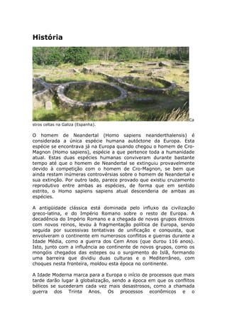 História
Ca
stros celtas na Galiza (Espanha).
O homem de Neandertal (Homo sapiens neanderthalensis) é
considerada a única espécie humana autóctone da Europa. Esta
espécie se encontrava já na Europa quando chegou o homem de Cro-
Magnon (Homo sapiens), espécie a que pertence toda a humanidade
atual. Estas duas espécies humanas conviveram durante bastante
tempo até que o homem de Neandertal se extinguiu provavelmente
devido à competição com o homem de Cro-Magnon, se bem que
ainda restam inúmeras controvérsias sobre o homem de Neandertal e
sua extinção. Por outro lado, parece provado que existiu cruzamento
reprodutivo entre ambas as espécies, de forma que em sentido
estrito, o Homo sapiens sapiens atual descenderia de ambas as
espécies.
A antigüidade clássica está dominada pelo influxo da civilização
greco-latina, e do Império Romano sobre o resto de Europa. A
decadência do Império Romano e a chegada de novos grupos étnicos
com novos reinos, levou à fragmentação política de Europa, sendo
seguida por sucessivas tentativas de unificação e conquista, que
envolveram o continente em numerosos conflitos e guerras durante a
Idade Média, como a guerra dos Cem Anos (que durou 116 anos).
Isto, junto com a influência ao continente de novos grupos, como os
mongóis chegados das estepes ou o surgimento do Islã, formando
uma barreira que dividiu duas culturas e o Mediterrâneo, com
choques nesta fronteira, moldou esta época no continente.
A Idade Moderna marca para a Europa o início de processos que mais
tarde darão lugar à globalização, sendo a época em que os conflitos
bélicos se sucederam cada vez mais desastrosos, como a chamada
guerra dos Trinta Anos. Os processos econômicos e o
 