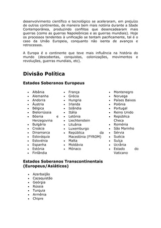 desenvolvimento científico e tecnológico se aceleraram, em prejuízo
de outros continentes, de maneira bem mais notória durante a Idade
Contemporânea, produzindo conflitos que desencadearam mais
guerras (como as guerras Napoleônicas e as guerras mundiais). Hoje
os processos tendentes à unificação se tentam pacificamente, tal é o
caso da União Europeia, conquanto não isenta de avanços e
retrocessos.
A Europa é o continente que teve mais influência na história do
mundo (descobertas, conquistas, colonizações, movimentos e
revoluções, guerras mundiais, etc).
Divisão Política
Estados Soberanos Europeus
• Albânia
• Alemanha
• Andorra
• Áustria
• Bélgica
• Bielorrússia
• Bósnia e
Herzegovina
• Bulgária
• Croácia
• Dinamarca
• Eslováquia
• Eslovénia
• Espanha
• Estónia
• Finlândia
• França
• Grécia
• Hungria
• Irlanda
• Islândia
• Itália
• Letónia
• Liechtenstein
• Lituânia
• Luxemburgo
• República da
Macedónia (FYROM)
• Malta
• Moldávia
• Mónaco
• Montenegro
• Noruega
• Países Baixos
• Polónia
• Portugal
• Reino Unido
• República
Checa
• Roménia
• São Marinho
• Sérvia
• Suécia
• Suíça
• Ucrânia
• Estado do
Vaticano
Estados Soberanos Transcontinentais
(Europeus/Asiáticos)
• Azerbaijão
• Cazaquistão
• Geórgia
• Rússia
• Turquia
• Armênia
• Chipre
 