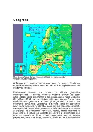 Geografia
Mapa topográfico da Europa (imagem coletada de: home.wlu.edu/
%7Ebarnettj/211/mapas.htm)
A Europa é o segundo menor continente do mundo depois da
Oceânia, tendo uma extensão de 10.530.751 km², representando 7%
das terras emersas.
Estritamente falando em termos de ciência geográfica
contemporânea, a Europa, como a Oceania, deixam de estar
categorizadas como continentes e são consideradas Macro-Unidades
Geográficas, MUG; já que efetivamente, no caso da Europa esta
macrounidade geográfica é um prolongamento ocidental do
continente eurasiático. Caracteriza a Europa, tanto no geográfico
(com muita incidência no climático como em sua geografia humana),
a elevada quantidade média de costas marítimas e oceânicas devida
à presença de abundantes penínsulas, golfos, mares interiores e
ilhas. Isto e o influxo da Corrente do Golfo e a proximidade dos
desertos quentes de África e Ásia determinam que na Europa
prepondere, pese às latitudes, um clima temperado excepcionalmente
 