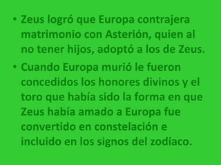 Zeus logró que Europa contrajera matrimonio con Asterión, quien al no tener hijos, adoptó a los de Zeus. Cuando Europa murió le fueron concedidos los honores divinos y el toro que había sido la forma en que Zeus había amado a Europa fue convertido en constelación e incluido en los signos del zodíaco. 