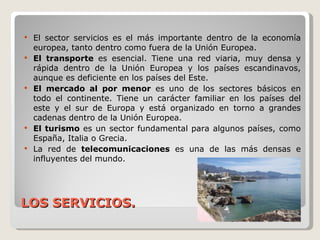 LOS SERVICIOS. El sector servicios es el más importante dentro de la economía europea, tanto dentro como fuera de la Unión Europea. El transporte  es esencial. Tiene una red viaria, muy densa y rápida dentro de la Unión Europea y los países escandinavos, aunque es deficiente en los países del Este. El mercado al por menor  es uno de los sectores básicos en todo el continente. Tiene un carácter familiar en los países del este y el sur de Europa y está organizado en torno a grandes cadenas dentro de la Unión Europea. El turismo  es un sector fundamental para algunos países, como España, Italia o Grecia. La red de  telecomunicaciones  es una de las más densas e influyentes del mundo. 