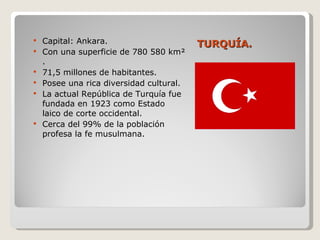 TURQUÍA. Capital: Ankara. Con una superficie de 780 580 km² . 71,5 millones de habitantes. Posee una rica diversidad cultural. La actual República de Turquía fue fundada en 1923 como Estado laico de corte occidental. Cerca del 99% de la población profesa la fe musulmana. 