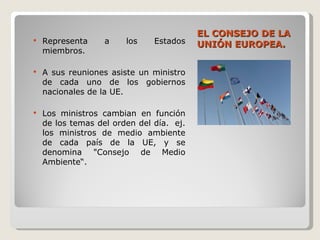 EL CONSEJO DE LA UNIÓN EUROPEA. Representa a los Estados miembros. A sus reuniones asiste un ministro de cada uno de los gobiernos nacionales de la UE. Los ministros cambian en función de los temas del orden del día.  ej. los ministros de medio ambiente de cada país de la UE, y se denomina "Consejo de Medio Ambiente“. 