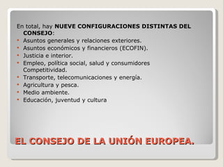 EL CONSEJO DE LA UNIÓN EUROPEA. En total, hay  NUEVE CONFIGURACIONES DISTINTAS DEL CONSEJO : Asuntos generales y relaciones exteriores. Asuntos económicos y financieros (ECOFIN). Justicia e interior. Empleo, política social, salud y consumidores Competitividad. Transporte, telecomunicaciones y energía. Agricultura y pesca. Medio ambiente. Educación, juventud y cultura 