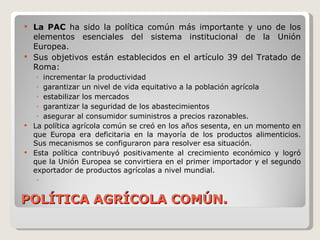 POLÍTICA AGRÍCOLA COMÚN. La PAC  ha sido la política común más importante y uno de los elementos esenciales del sistema institucional de la Unión Europea. Sus objetivos están establecidos en el artículo 39 del Tratado de Roma: incrementar la productividad garantizar un nivel de vida equitativo a la población agrícola estabilizar los mercados garantizar la seguridad de los abastecimientos asegurar al consumidor suministros a precios razonables.  La política agrícola común se creó en los años sesenta, en un momento en que Europa era deficitaria en la mayoría de los productos alimenticios. Sus mecanismos se configuraron para resolver esa situación.  Esta política contribuyó positivamente al crecimiento económico y logró que la Unión Europea se convirtiera en el primer importador y el segundo exportador de productos agrícolas a nivel mundial. 