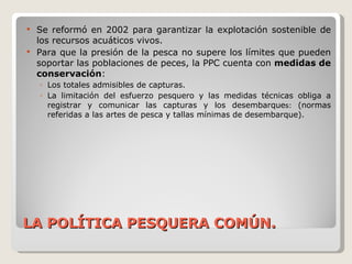 LA POLÍTICA PESQUERA COMÚN. Se reformó en 2002 para garantizar la explotación sostenible de los recursos acuáticos vivos. Para que la presión de la pesca no supere los límites que pueden soportar las poblaciones de peces, la PPC cuenta con  medidas de conservación :  Los totales admisibles de capturas. La limitación del esfuerzo pesquero y las medidas técnicas obliga a registrar y comunicar las capturas y los desembarque s:  (normas referidas a las artes de pesca y tallas mínimas de desembarque). 