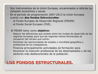 LOS FONDOS ESTRUCTURALES. Son instrumentos de la Unión Europea, encaminados a reforzar su cohesión económica y social. En el periodo de programación 2007-2013 la Unión Europea cuenta con  dos fondos Estructurales :  el Fondo Europeo de Desarrollo Regional (FEDER) el Fondo Social Europeo (FSE). El FEDER tiene como  objetivo: Reducir las diferencias que existen entre los niveles de desarrollo de las regiones europeas para que las regiones menos favorecidas se recuperen del retraso que sufren.  Fomentar las oportunidades de empleo y movilidad geográfica y profesional de los trabajadores. Financia principalmente actividades de formación para favorecer la inserción profesional de los desempleados y de los sectores más desfavorecidos de la población. 
