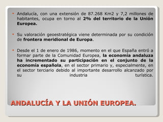 ANDALUCÍA Y LA UNIÓN EUROPEA. Andalucía, con una extensión de 87.268 Km2 y 7,2 millones de habitantes, ocupa en torno al  2% del territorio de la Unión Europea.  Su valoración geoestratégica viene determinada por su condición de  frontera meridional de Europa . Desde el 1 de enero de 1986, momento en el que España entró a formar parte de la Comunidad Europea,  la economía andaluza ha incrementado su participación en el conjunto de la economía española , en el sector primario y, especialmente, en el sector terciario debido al importante desarrollo alcanzado por su industria turística. 