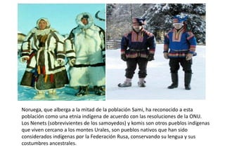 Noruega, que alberga a la mitad de la población Sami, ha reconocido a esta población como una etnia indígena de acuerdo con las resoluciones de la ONU.Los Nenets (sobrevivientes de los samoyedos) y komis son otros pueblos indígenas que viven cercano a los montes Urales, son pueblos nativos que han sido considerados indígenas por la Federación Rusa, conservando su lengua y sus costumbres ancestrales.