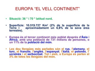 EUROPA “EL VELL CONTINENT” Situació: 36 ° i 70 ° latitud nord.  Superfície: 10.519.727 Km 2  (2% de la superfície de la Terra i  aproximadament un 6,8% de la seva àrea terrestre). Europa és el tercer continent més poblat després d' Àsia  i  Àfrica , amb una població de 731 milions de persones, o un 11% de la  població del món . Les deu llengües més parlades són el  rus , l' alemany , el  turc , el  francès , l' anglès , l' espanyol , l' italià , el  polonès , l' ucraïnès  i el  serbocroat . Tot i això, a Europa es parlen el 3% de totes les llengües del món. 