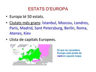 ESTATS D’EUROPA Europa té 50 estats. Ciutats més grans :  İstanbul ,  Moscou ,  Londres ,  París ,  Madrid ,  Sant Petersburg ,  Berlín ,  Roma ,  Atenes ,  Kíev Llista de capitals Europees. El que es considera Europa està pintat de  verd  en aquest mapa. 