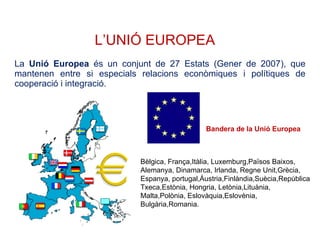 L’UNIÓ EUROPEA La  Unió Europea  és un conjunt de 27 Estats (Gener de 2007), que mantenen entre si especials relacions econòmiques i polítiques de cooperació i integració. Bandera de la Unió Europea Bèlgica, França,Itàlia, Luxemburg,Països Baixos, Alemanya, Dinamarca, Irlanda, Regne Unit,Grècia, Espanya, portugal,Àustria,Finlàndia,Suècia,República Txeca,Estònia, Hongria, Letònia,Lituània, Malta,Polònia, Eslovàquia,Eslovènia, Bulgària,Romania. 