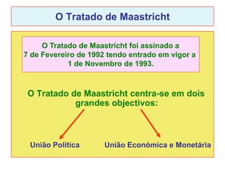 O Tratado de Maastricht

     O Tratado de Maastricht foi assinado a
7 de Fevereiro de 1992 tendo entrado em vigor a
            1 de Novembro de 1993.



 O Tratado de Maastricht centra-se em dois
            grandes objectivos:



 União Política       União Económica e Monetária
 