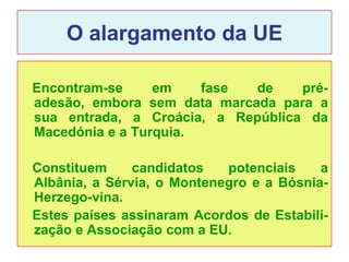 O alargamento da UE

Encontram-se     em    fase  de    pré-
adesão, embora sem data marcada para a
sua entrada, a Croácia, a República da
Macedónia e a Turquia.

Constituem     candidatos   potenciais    a
Albânia, a Sérvia, o Montenegro e a Bósnia-
Herzego-vina.
Estes países assinaram Acordos de Estabili-
zação e Associação com a EU.
 