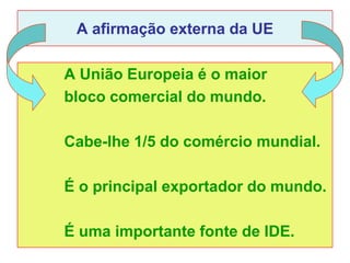 A afirmação externa da UE

A União Europeia é o maior
bloco comercial do mundo.

Cabe-lhe 1/5 do comércio mundial.

É o principal exportador do mundo.

É uma importante fonte de IDE.
 